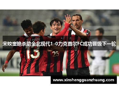 宋旼奎绝杀助全北现代1-0力克首尔FC成功晋级下一轮